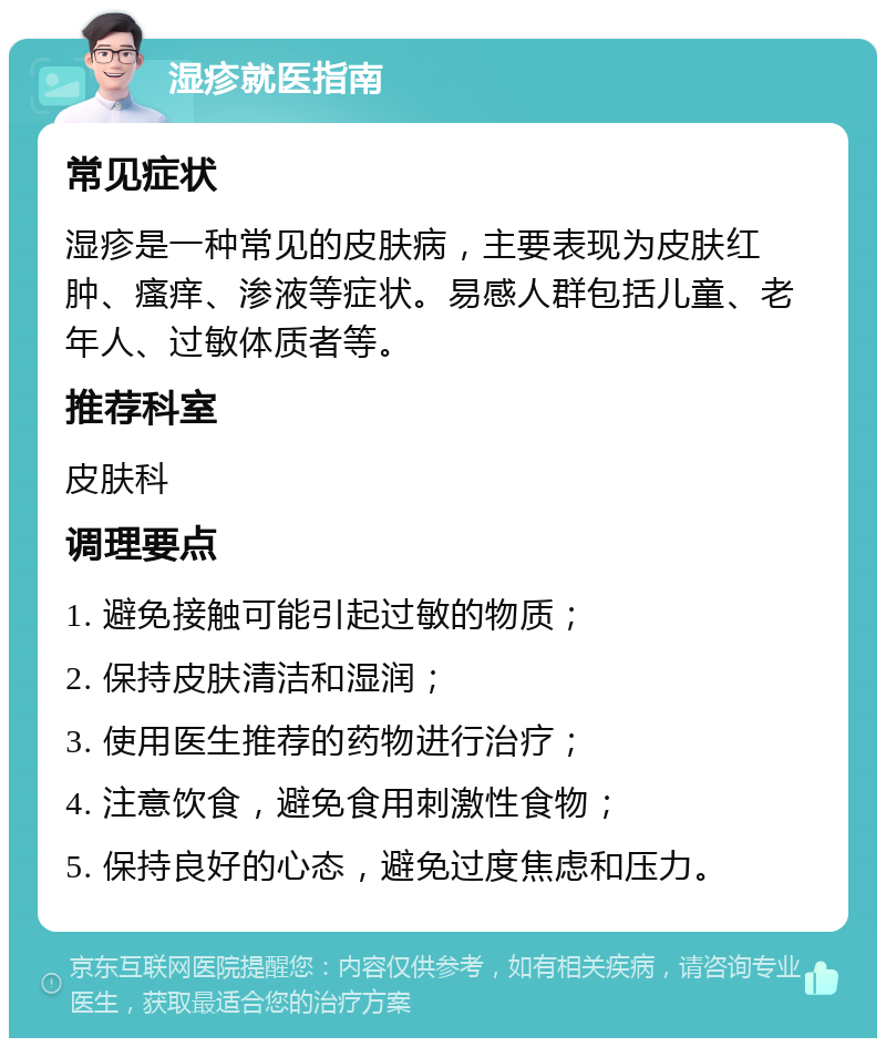 湿疹就医指南 常见症状 湿疹是一种常见的皮肤病，主要表现为皮肤红肿、瘙痒、渗液等症状。易感人群包括儿童、老年人、过敏体质者等。 推荐科室 皮肤科 调理要点 1. 避免接触可能引起过敏的物质； 2. 保持皮肤清洁和湿润； 3. 使用医生推荐的药物进行治疗； 4. 注意饮食，避免食用刺激性食物； 5. 保持良好的心态，避免过度焦虑和压力。