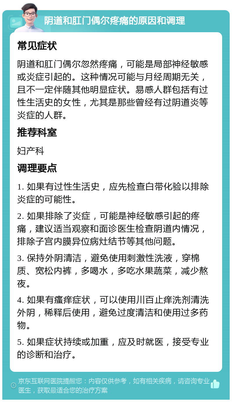 阴道和肛门偶尔疼痛的原因和调理 常见症状 阴道和肛门偶尔忽然疼痛，可能是局部神经敏感或炎症引起的。这种情况可能与月经周期无关，且不一定伴随其他明显症状。易感人群包括有过性生活史的女性，尤其是那些曾经有过阴道炎等炎症的人群。 推荐科室 妇产科 调理要点 1. 如果有过性生活史，应先检查白带化验以排除炎症的可能性。 2. 如果排除了炎症，可能是神经敏感引起的疼痛，建议适当观察和面诊医生检查阴道内情况，排除子宫内膜异位病灶结节等其他问题。 3. 保持外阴清洁，避免使用刺激性洗液，穿棉质、宽松内裤，多喝水，多吃水果蔬菜，减少熬夜。 4. 如果有瘙痒症状，可以使用川百止痒洗剂清洗外阴，稀释后使用，避免过度清洁和使用过多药物。 5. 如果症状持续或加重，应及时就医，接受专业的诊断和治疗。