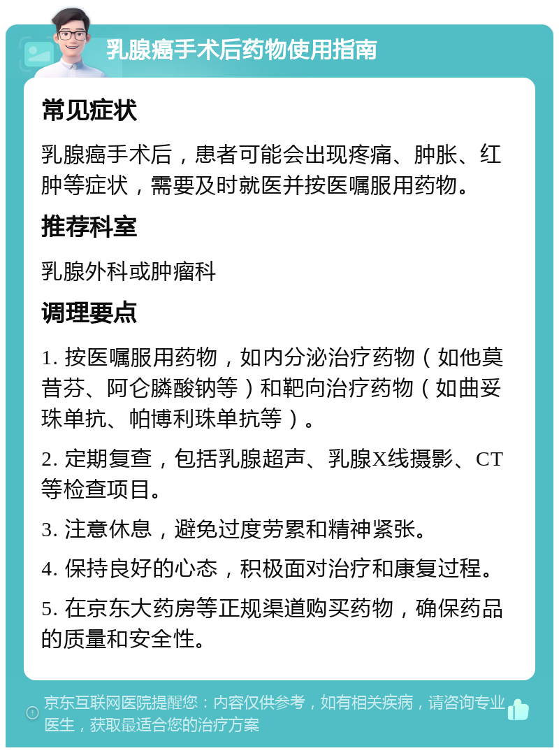 乳腺癌手术后药物使用指南 常见症状 乳腺癌手术后，患者可能会出现疼痛、肿胀、红肿等症状，需要及时就医并按医嘱服用药物。 推荐科室 乳腺外科或肿瘤科 调理要点 1. 按医嘱服用药物，如内分泌治疗药物（如他莫昔芬、阿仑膦酸钠等）和靶向治疗药物（如曲妥珠单抗、帕博利珠单抗等）。 2. 定期复查，包括乳腺超声、乳腺X线摄影、CT等检查项目。 3. 注意休息，避免过度劳累和精神紧张。 4. 保持良好的心态，积极面对治疗和康复过程。 5. 在京东大药房等正规渠道购买药物，确保药品的质量和安全性。