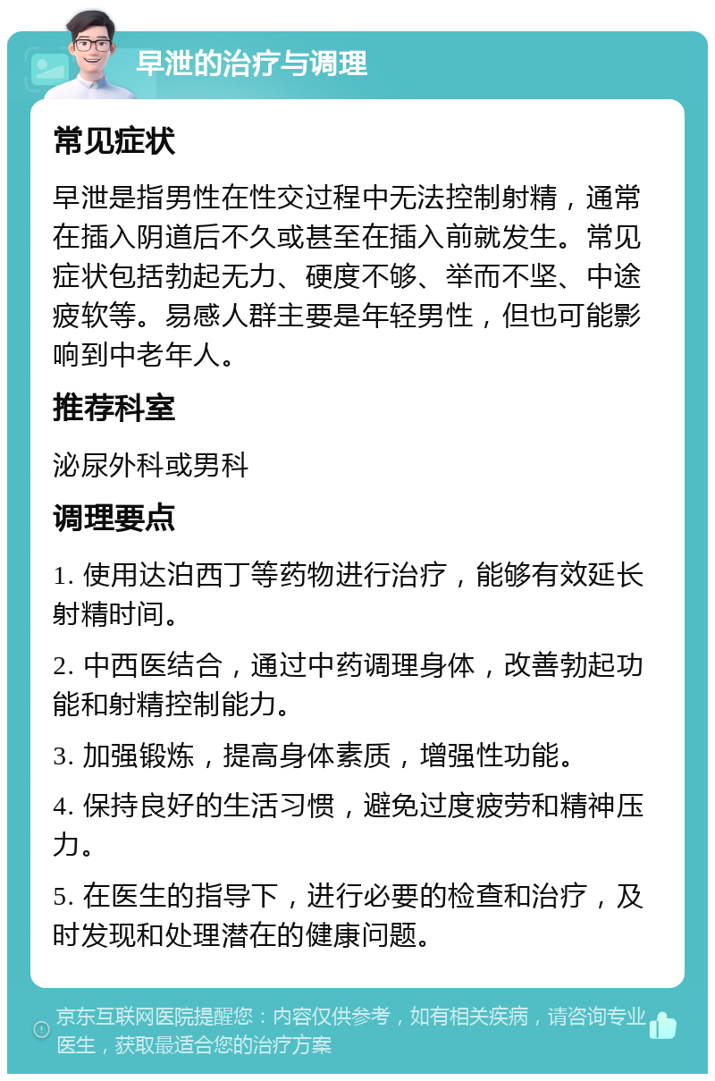 早泄的治疗与调理 常见症状 早泄是指男性在性交过程中无法控制射精，通常在插入阴道后不久或甚至在插入前就发生。常见症状包括勃起无力、硬度不够、举而不坚、中途疲软等。易感人群主要是年轻男性，但也可能影响到中老年人。 推荐科室 泌尿外科或男科 调理要点 1. 使用达泊西丁等药物进行治疗，能够有效延长射精时间。 2. 中西医结合，通过中药调理身体，改善勃起功能和射精控制能力。 3. 加强锻炼，提高身体素质，增强性功能。 4. 保持良好的生活习惯，避免过度疲劳和精神压力。 5. 在医生的指导下，进行必要的检查和治疗，及时发现和处理潜在的健康问题。