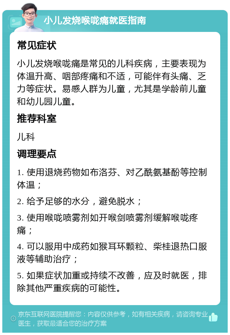 小儿发烧喉咙痛就医指南 常见症状 小儿发烧喉咙痛是常见的儿科疾病，主要表现为体温升高、咽部疼痛和不适，可能伴有头痛、乏力等症状。易感人群为儿童，尤其是学龄前儿童和幼儿园儿童。 推荐科室 儿科 调理要点 1. 使用退烧药物如布洛芬、对乙酰氨基酚等控制体温； 2. 给予足够的水分，避免脱水； 3. 使用喉咙喷雾剂如开喉剑喷雾剂缓解喉咙疼痛； 4. 可以服用中成药如猴耳环颗粒、柴桂退热口服液等辅助治疗； 5. 如果症状加重或持续不改善，应及时就医，排除其他严重疾病的可能性。