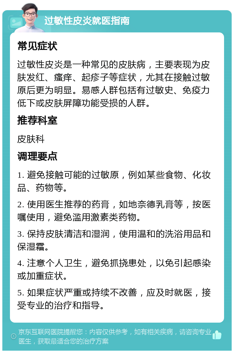 过敏性皮炎就医指南 常见症状 过敏性皮炎是一种常见的皮肤病，主要表现为皮肤发红、瘙痒、起疹子等症状，尤其在接触过敏原后更为明显。易感人群包括有过敏史、免疫力低下或皮肤屏障功能受损的人群。 推荐科室 皮肤科 调理要点 1. 避免接触可能的过敏原，例如某些食物、化妆品、药物等。 2. 使用医生推荐的药膏，如地奈德乳膏等，按医嘱使用，避免滥用激素类药物。 3. 保持皮肤清洁和湿润，使用温和的洗浴用品和保湿霜。 4. 注意个人卫生，避免抓挠患处，以免引起感染或加重症状。 5. 如果症状严重或持续不改善，应及时就医，接受专业的治疗和指导。