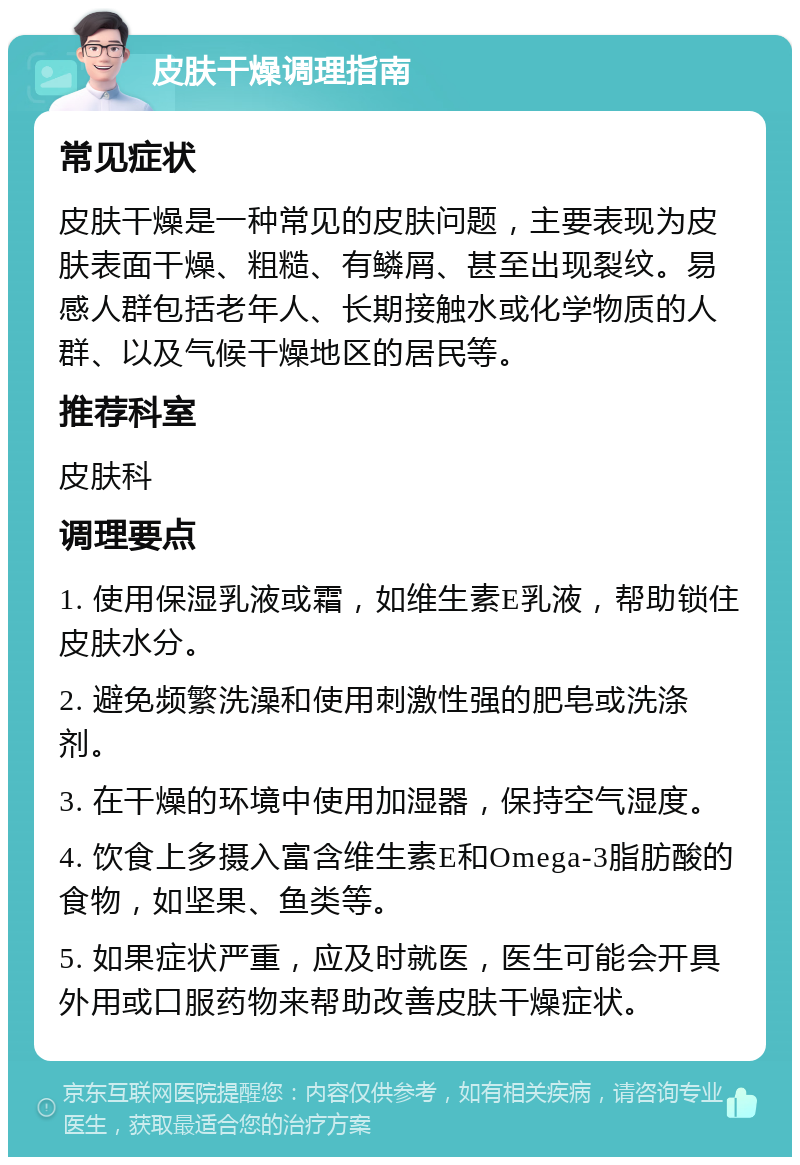 皮肤干燥调理指南 常见症状 皮肤干燥是一种常见的皮肤问题，主要表现为皮肤表面干燥、粗糙、有鳞屑、甚至出现裂纹。易感人群包括老年人、长期接触水或化学物质的人群、以及气候干燥地区的居民等。 推荐科室 皮肤科 调理要点 1. 使用保湿乳液或霜，如维生素E乳液，帮助锁住皮肤水分。 2. 避免频繁洗澡和使用刺激性强的肥皂或洗涤剂。 3. 在干燥的环境中使用加湿器，保持空气湿度。 4. 饮食上多摄入富含维生素E和Omega-3脂肪酸的食物，如坚果、鱼类等。 5. 如果症状严重，应及时就医，医生可能会开具外用或口服药物来帮助改善皮肤干燥症状。