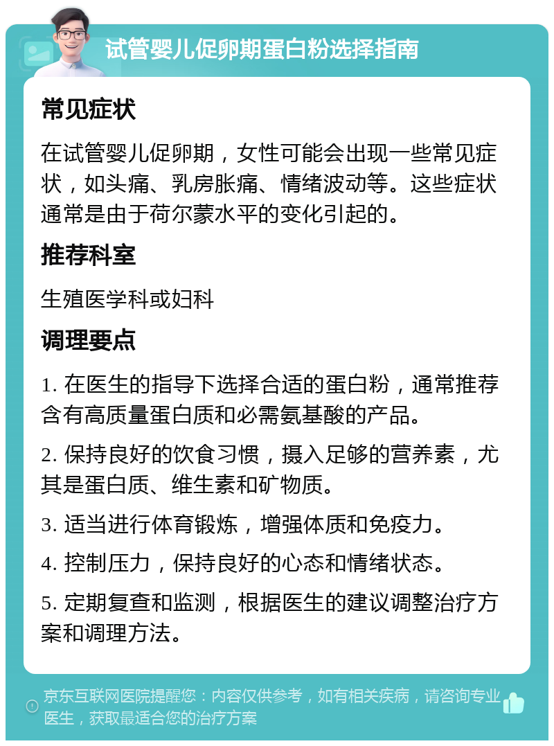 试管婴儿促卵期蛋白粉选择指南 常见症状 在试管婴儿促卵期，女性可能会出现一些常见症状，如头痛、乳房胀痛、情绪波动等。这些症状通常是由于荷尔蒙水平的变化引起的。 推荐科室 生殖医学科或妇科 调理要点 1. 在医生的指导下选择合适的蛋白粉，通常推荐含有高质量蛋白质和必需氨基酸的产品。 2. 保持良好的饮食习惯，摄入足够的营养素，尤其是蛋白质、维生素和矿物质。 3. 适当进行体育锻炼，增强体质和免疫力。 4. 控制压力，保持良好的心态和情绪状态。 5. 定期复查和监测，根据医生的建议调整治疗方案和调理方法。