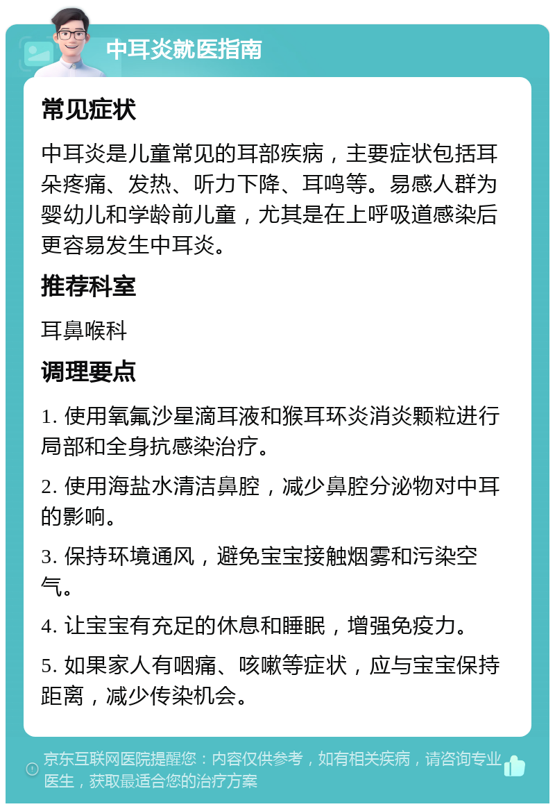 中耳炎就医指南 常见症状 中耳炎是儿童常见的耳部疾病，主要症状包括耳朵疼痛、发热、听力下降、耳鸣等。易感人群为婴幼儿和学龄前儿童，尤其是在上呼吸道感染后更容易发生中耳炎。 推荐科室 耳鼻喉科 调理要点 1. 使用氧氟沙星滴耳液和猴耳环炎消炎颗粒进行局部和全身抗感染治疗。 2. 使用海盐水清洁鼻腔，减少鼻腔分泌物对中耳的影响。 3. 保持环境通风，避免宝宝接触烟雾和污染空气。 4. 让宝宝有充足的休息和睡眠，增强免疫力。 5. 如果家人有咽痛、咳嗽等症状，应与宝宝保持距离，减少传染机会。