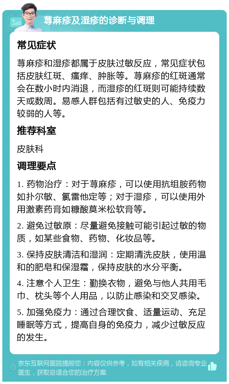 荨麻疹及湿疹的诊断与调理 常见症状 荨麻疹和湿疹都属于皮肤过敏反应，常见症状包括皮肤红斑、瘙痒、肿胀等。荨麻疹的红斑通常会在数小时内消退，而湿疹的红斑则可能持续数天或数周。易感人群包括有过敏史的人、免疫力较弱的人等。 推荐科室 皮肤科 调理要点 1. 药物治疗：对于荨麻疹，可以使用抗组胺药物如扑尔敏、氯雷他定等；对于湿疹，可以使用外用激素药膏如糠酸莫米松软膏等。 2. 避免过敏原：尽量避免接触可能引起过敏的物质，如某些食物、药物、化妆品等。 3. 保持皮肤清洁和湿润：定期清洗皮肤，使用温和的肥皂和保湿霜，保持皮肤的水分平衡。 4. 注意个人卫生：勤换衣物，避免与他人共用毛巾、枕头等个人用品，以防止感染和交叉感染。 5. 加强免疫力：通过合理饮食、适量运动、充足睡眠等方式，提高自身的免疫力，减少过敏反应的发生。