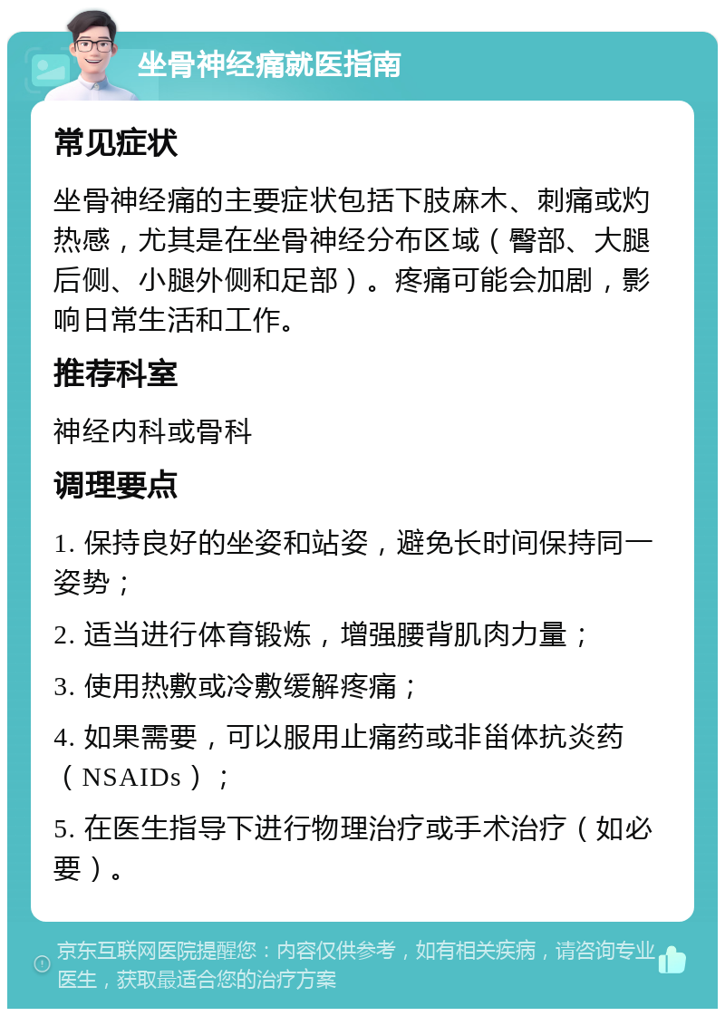 坐骨神经痛就医指南 常见症状 坐骨神经痛的主要症状包括下肢麻木、刺痛或灼热感，尤其是在坐骨神经分布区域（臀部、大腿后侧、小腿外侧和足部）。疼痛可能会加剧，影响日常生活和工作。 推荐科室 神经内科或骨科 调理要点 1. 保持良好的坐姿和站姿，避免长时间保持同一姿势； 2. 适当进行体育锻炼，增强腰背肌肉力量； 3. 使用热敷或冷敷缓解疼痛； 4. 如果需要，可以服用止痛药或非甾体抗炎药（NSAIDs）； 5. 在医生指导下进行物理治疗或手术治疗（如必要）。