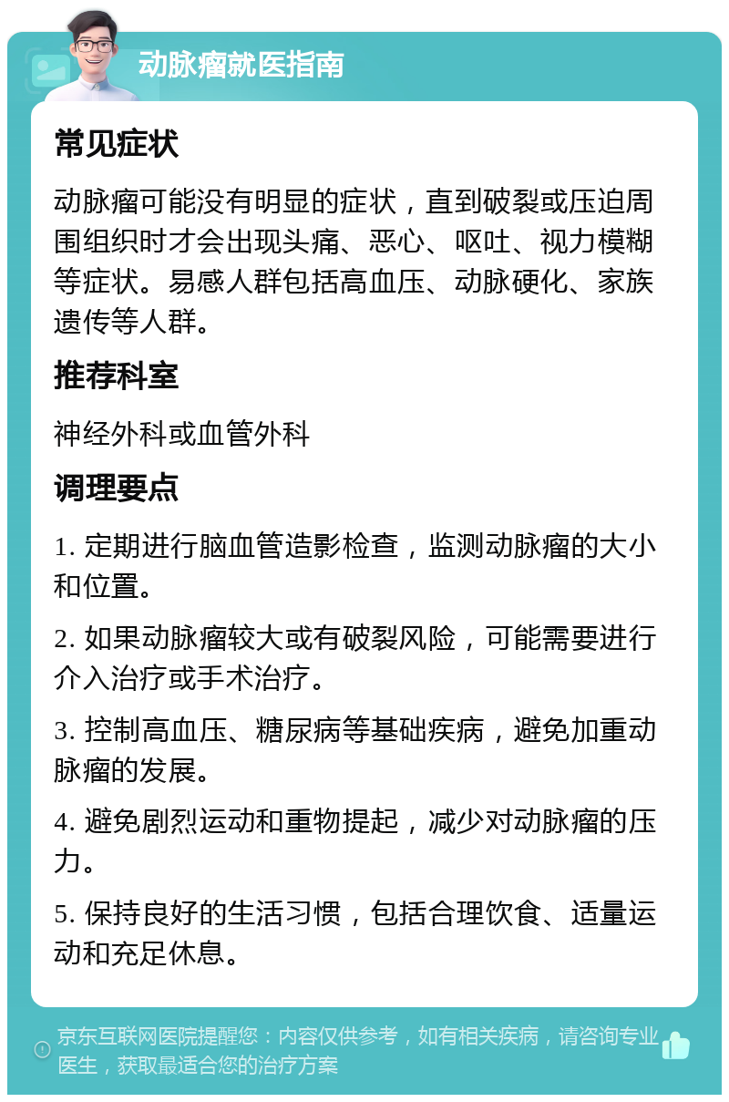 动脉瘤就医指南 常见症状 动脉瘤可能没有明显的症状，直到破裂或压迫周围组织时才会出现头痛、恶心、呕吐、视力模糊等症状。易感人群包括高血压、动脉硬化、家族遗传等人群。 推荐科室 神经外科或血管外科 调理要点 1. 定期进行脑血管造影检查，监测动脉瘤的大小和位置。 2. 如果动脉瘤较大或有破裂风险，可能需要进行介入治疗或手术治疗。 3. 控制高血压、糖尿病等基础疾病，避免加重动脉瘤的发展。 4. 避免剧烈运动和重物提起，减少对动脉瘤的压力。 5. 保持良好的生活习惯，包括合理饮食、适量运动和充足休息。