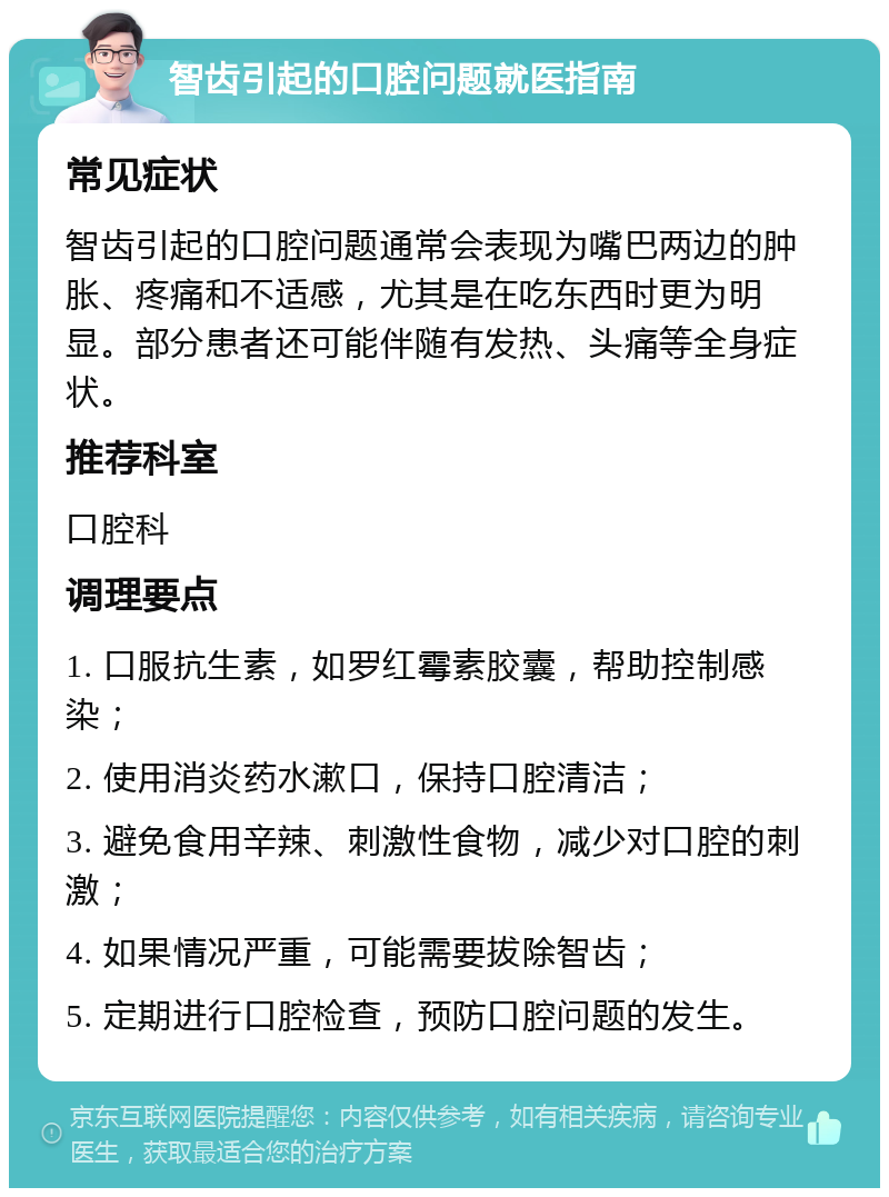 智齿引起的口腔问题就医指南 常见症状 智齿引起的口腔问题通常会表现为嘴巴两边的肿胀、疼痛和不适感，尤其是在吃东西时更为明显。部分患者还可能伴随有发热、头痛等全身症状。 推荐科室 口腔科 调理要点 1. 口服抗生素，如罗红霉素胶囊，帮助控制感染； 2. 使用消炎药水漱口，保持口腔清洁； 3. 避免食用辛辣、刺激性食物，减少对口腔的刺激； 4. 如果情况严重，可能需要拔除智齿； 5. 定期进行口腔检查，预防口腔问题的发生。