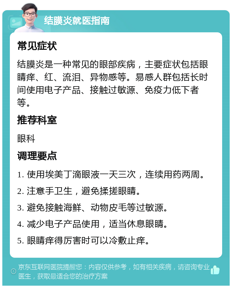 结膜炎就医指南 常见症状 结膜炎是一种常见的眼部疾病，主要症状包括眼睛痒、红、流泪、异物感等。易感人群包括长时间使用电子产品、接触过敏源、免疫力低下者等。 推荐科室 眼科 调理要点 1. 使用埃美丁滴眼液一天三次，连续用药两周。 2. 注意手卫生，避免揉搓眼睛。 3. 避免接触海鲜、动物皮毛等过敏源。 4. 减少电子产品使用，适当休息眼睛。 5. 眼睛痒得厉害时可以冷敷止痒。