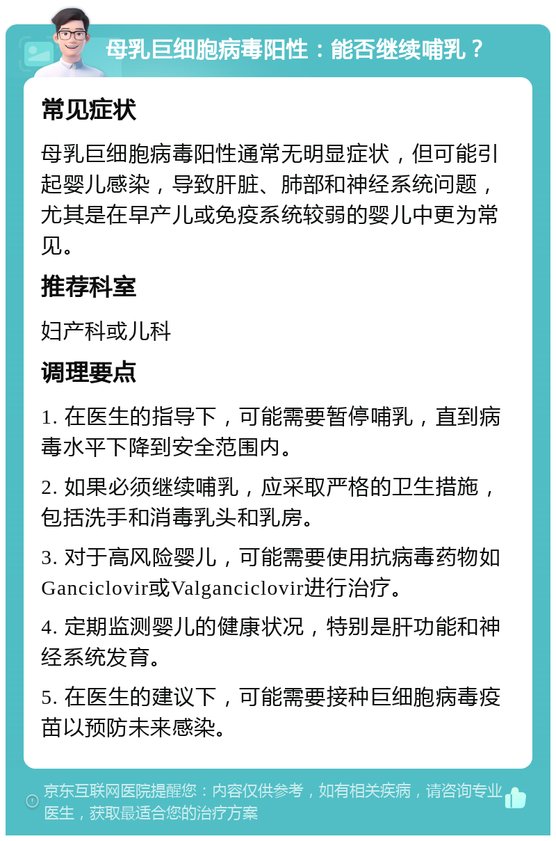 母乳巨细胞病毒阳性：能否继续哺乳？ 常见症状 母乳巨细胞病毒阳性通常无明显症状，但可能引起婴儿感染，导致肝脏、肺部和神经系统问题，尤其是在早产儿或免疫系统较弱的婴儿中更为常见。 推荐科室 妇产科或儿科 调理要点 1. 在医生的指导下，可能需要暂停哺乳，直到病毒水平下降到安全范围内。 2. 如果必须继续哺乳，应采取严格的卫生措施，包括洗手和消毒乳头和乳房。 3. 对于高风险婴儿，可能需要使用抗病毒药物如Ganciclovir或Valganciclovir进行治疗。 4. 定期监测婴儿的健康状况，特别是肝功能和神经系统发育。 5. 在医生的建议下，可能需要接种巨细胞病毒疫苗以预防未来感染。