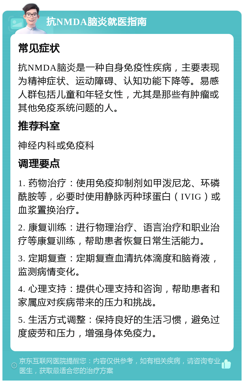 抗NMDA脑炎就医指南 常见症状 抗NMDA脑炎是一种自身免疫性疾病，主要表现为精神症状、运动障碍、认知功能下降等。易感人群包括儿童和年轻女性，尤其是那些有肿瘤或其他免疫系统问题的人。 推荐科室 神经内科或免疫科 调理要点 1. 药物治疗：使用免疫抑制剂如甲泼尼龙、环磷酰胺等，必要时使用静脉丙种球蛋白（IVIG）或血浆置换治疗。 2. 康复训练：进行物理治疗、语言治疗和职业治疗等康复训练，帮助患者恢复日常生活能力。 3. 定期复查：定期复查血清抗体滴度和脑脊液，监测病情变化。 4. 心理支持：提供心理支持和咨询，帮助患者和家属应对疾病带来的压力和挑战。 5. 生活方式调整：保持良好的生活习惯，避免过度疲劳和压力，增强身体免疫力。