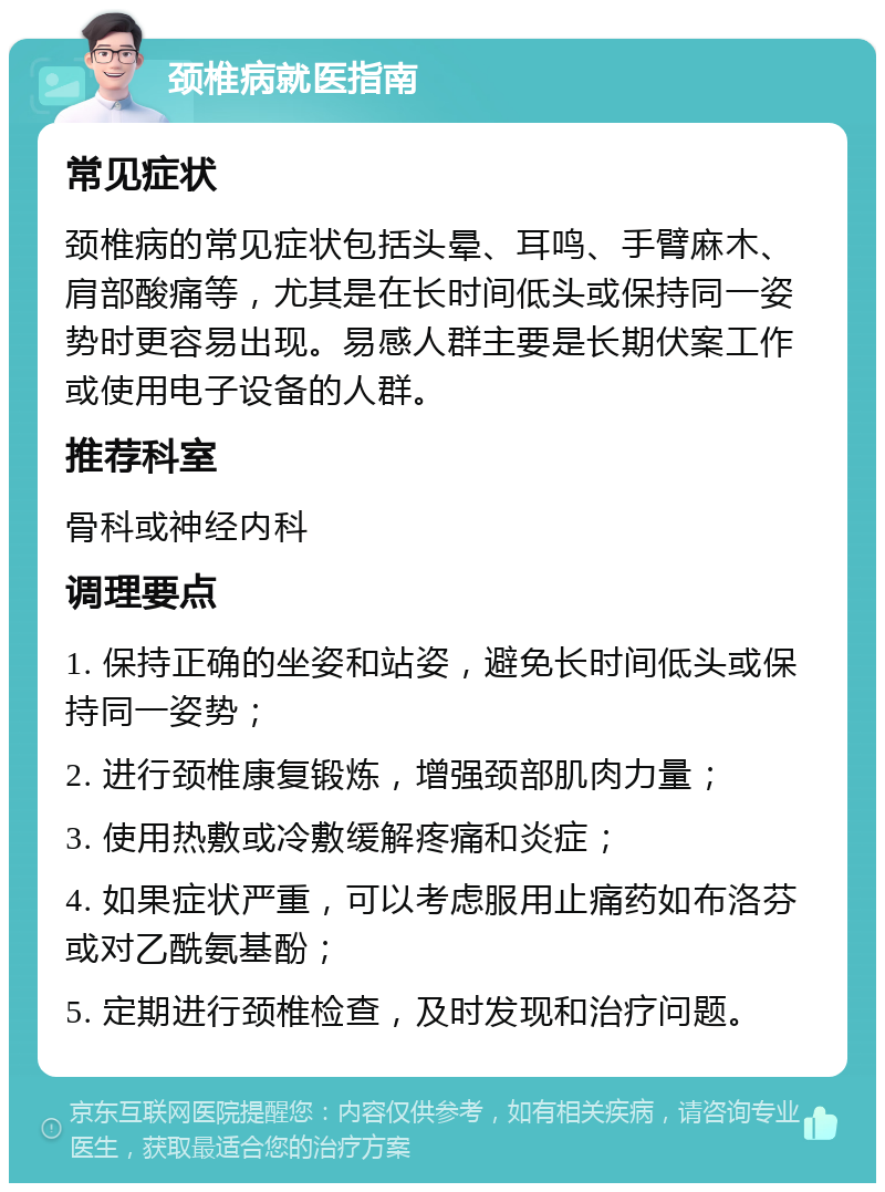 颈椎病就医指南 常见症状 颈椎病的常见症状包括头晕、耳鸣、手臂麻木、肩部酸痛等，尤其是在长时间低头或保持同一姿势时更容易出现。易感人群主要是长期伏案工作或使用电子设备的人群。 推荐科室 骨科或神经内科 调理要点 1. 保持正确的坐姿和站姿，避免长时间低头或保持同一姿势； 2. 进行颈椎康复锻炼，增强颈部肌肉力量； 3. 使用热敷或冷敷缓解疼痛和炎症； 4. 如果症状严重，可以考虑服用止痛药如布洛芬或对乙酰氨基酚； 5. 定期进行颈椎检查，及时发现和治疗问题。