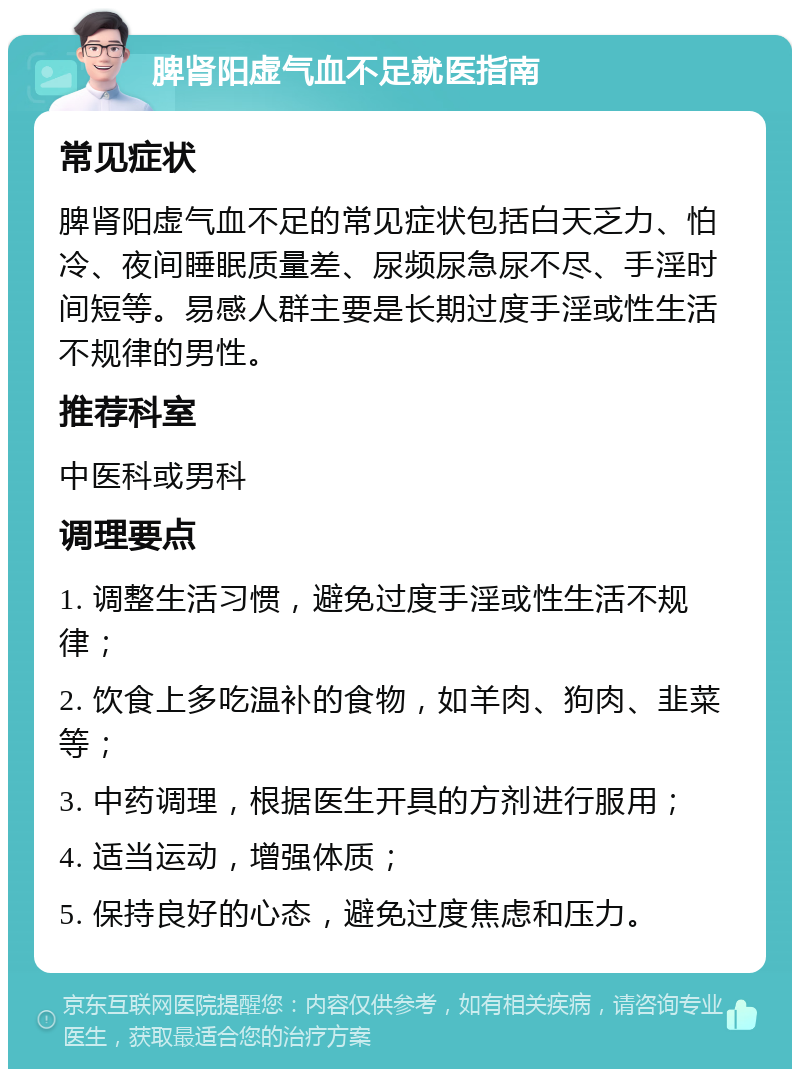 脾肾阳虚气血不足就医指南 常见症状 脾肾阳虚气血不足的常见症状包括白天乏力、怕冷、夜间睡眠质量差、尿频尿急尿不尽、手淫时间短等。易感人群主要是长期过度手淫或性生活不规律的男性。 推荐科室 中医科或男科 调理要点 1. 调整生活习惯，避免过度手淫或性生活不规律； 2. 饮食上多吃温补的食物，如羊肉、狗肉、韭菜等； 3. 中药调理，根据医生开具的方剂进行服用； 4. 适当运动，增强体质； 5. 保持良好的心态，避免过度焦虑和压力。