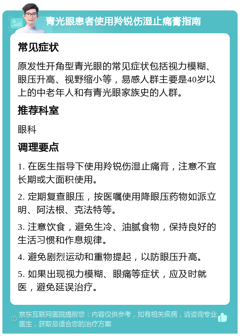 青光眼患者使用羚锐伤湿止痛膏指南 常见症状 原发性开角型青光眼的常见症状包括视力模糊、眼压升高、视野缩小等，易感人群主要是40岁以上的中老年人和有青光眼家族史的人群。 推荐科室 眼科 调理要点 1. 在医生指导下使用羚锐伤湿止痛膏，注意不宜长期或大面积使用。 2. 定期复查眼压，按医嘱使用降眼压药物如派立明、阿法根、克法特等。 3. 注意饮食，避免生冷、油腻食物，保持良好的生活习惯和作息规律。 4. 避免剧烈运动和重物提起，以防眼压升高。 5. 如果出现视力模糊、眼痛等症状，应及时就医，避免延误治疗。