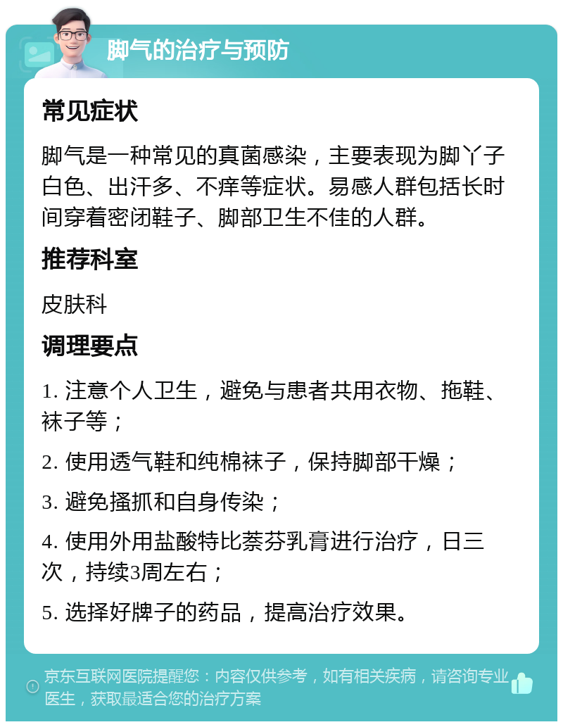 脚气的治疗与预防 常见症状 脚气是一种常见的真菌感染，主要表现为脚丫子白色、出汗多、不痒等症状。易感人群包括长时间穿着密闭鞋子、脚部卫生不佳的人群。 推荐科室 皮肤科 调理要点 1. 注意个人卫生，避免与患者共用衣物、拖鞋、袜子等； 2. 使用透气鞋和纯棉袜子，保持脚部干燥； 3. 避免搔抓和自身传染； 4. 使用外用盐酸特比萘芬乳膏进行治疗，日三次，持续3周左右； 5. 选择好牌子的药品，提高治疗效果。