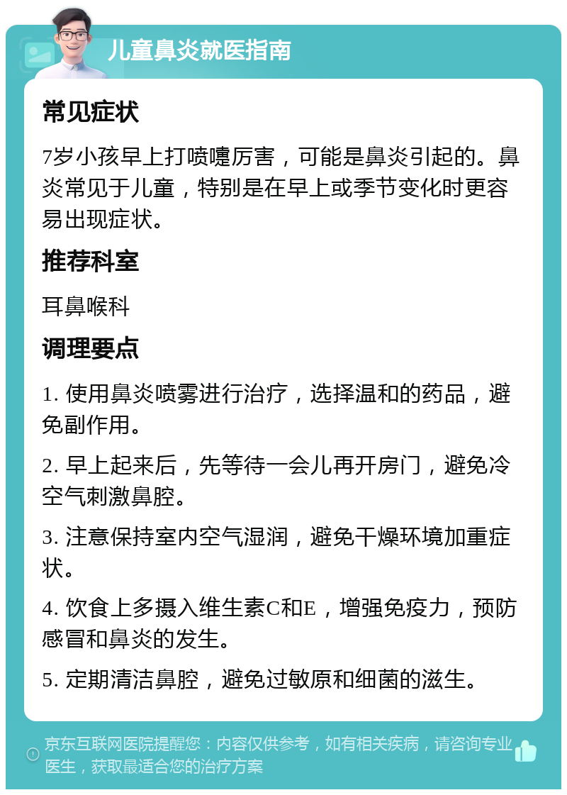 儿童鼻炎就医指南 常见症状 7岁小孩早上打喷嚏厉害，可能是鼻炎引起的。鼻炎常见于儿童，特别是在早上或季节变化时更容易出现症状。 推荐科室 耳鼻喉科 调理要点 1. 使用鼻炎喷雾进行治疗，选择温和的药品，避免副作用。 2. 早上起来后，先等待一会儿再开房门，避免冷空气刺激鼻腔。 3. 注意保持室内空气湿润，避免干燥环境加重症状。 4. 饮食上多摄入维生素C和E，增强免疫力，预防感冒和鼻炎的发生。 5. 定期清洁鼻腔，避免过敏原和细菌的滋生。