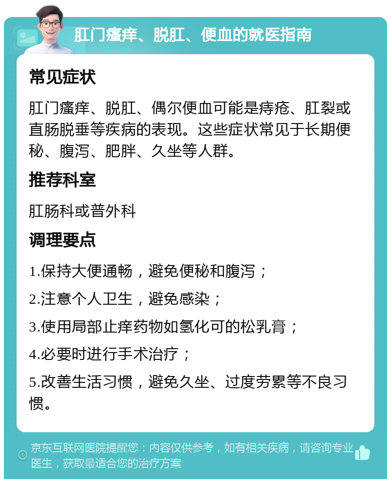 肛门瘙痒、脱肛、便血的就医指南 常见症状 肛门瘙痒、脱肛、偶尔便血可能是痔疮、肛裂或直肠脱垂等疾病的表现。这些症状常见于长期便秘、腹泻、肥胖、久坐等人群。 推荐科室 肛肠科或普外科 调理要点 1.保持大便通畅，避免便秘和腹泻； 2.注意个人卫生，避免感染； 3.使用局部止痒药物如氢化可的松乳膏； 4.必要时进行手术治疗； 5.改善生活习惯，避免久坐、过度劳累等不良习惯。