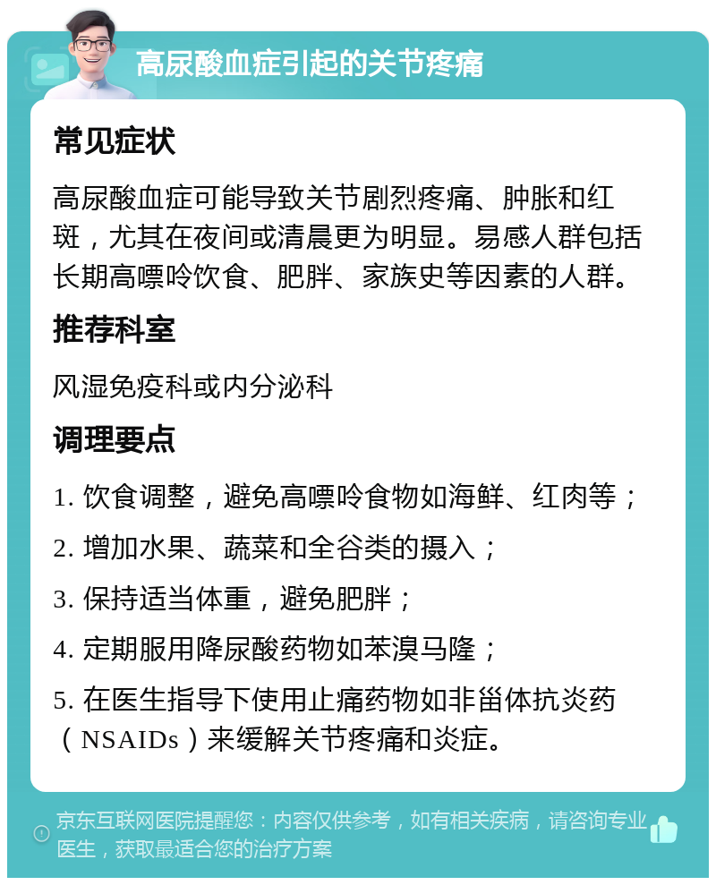 高尿酸血症引起的关节疼痛 常见症状 高尿酸血症可能导致关节剧烈疼痛、肿胀和红斑，尤其在夜间或清晨更为明显。易感人群包括长期高嘌呤饮食、肥胖、家族史等因素的人群。 推荐科室 风湿免疫科或内分泌科 调理要点 1. 饮食调整，避免高嘌呤食物如海鲜、红肉等； 2. 增加水果、蔬菜和全谷类的摄入； 3. 保持适当体重，避免肥胖； 4. 定期服用降尿酸药物如苯溴马隆； 5. 在医生指导下使用止痛药物如非甾体抗炎药（NSAIDs）来缓解关节疼痛和炎症。