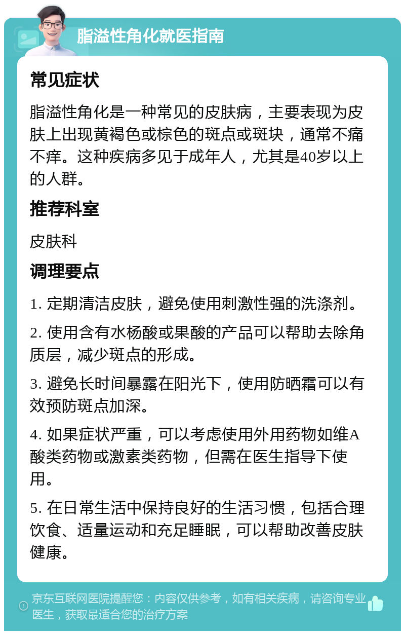 脂溢性角化就医指南 常见症状 脂溢性角化是一种常见的皮肤病，主要表现为皮肤上出现黄褐色或棕色的斑点或斑块，通常不痛不痒。这种疾病多见于成年人，尤其是40岁以上的人群。 推荐科室 皮肤科 调理要点 1. 定期清洁皮肤，避免使用刺激性强的洗涤剂。 2. 使用含有水杨酸或果酸的产品可以帮助去除角质层，减少斑点的形成。 3. 避免长时间暴露在阳光下，使用防晒霜可以有效预防斑点加深。 4. 如果症状严重，可以考虑使用外用药物如维A酸类药物或激素类药物，但需在医生指导下使用。 5. 在日常生活中保持良好的生活习惯，包括合理饮食、适量运动和充足睡眠，可以帮助改善皮肤健康。