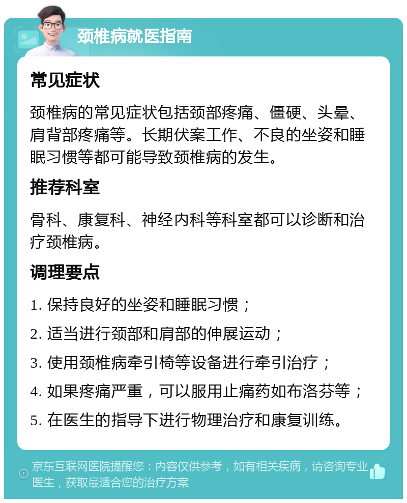 颈椎病就医指南 常见症状 颈椎病的常见症状包括颈部疼痛、僵硬、头晕、肩背部疼痛等。长期伏案工作、不良的坐姿和睡眠习惯等都可能导致颈椎病的发生。 推荐科室 骨科、康复科、神经内科等科室都可以诊断和治疗颈椎病。 调理要点 1. 保持良好的坐姿和睡眠习惯； 2. 适当进行颈部和肩部的伸展运动； 3. 使用颈椎病牵引椅等设备进行牵引治疗； 4. 如果疼痛严重，可以服用止痛药如布洛芬等； 5. 在医生的指导下进行物理治疗和康复训练。