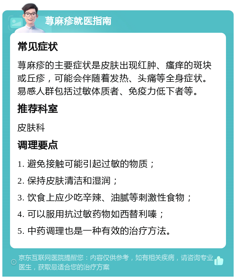 荨麻疹就医指南 常见症状 荨麻疹的主要症状是皮肤出现红肿、瘙痒的斑块或丘疹，可能会伴随着发热、头痛等全身症状。易感人群包括过敏体质者、免疫力低下者等。 推荐科室 皮肤科 调理要点 1. 避免接触可能引起过敏的物质； 2. 保持皮肤清洁和湿润； 3. 饮食上应少吃辛辣、油腻等刺激性食物； 4. 可以服用抗过敏药物如西替利嗪； 5. 中药调理也是一种有效的治疗方法。