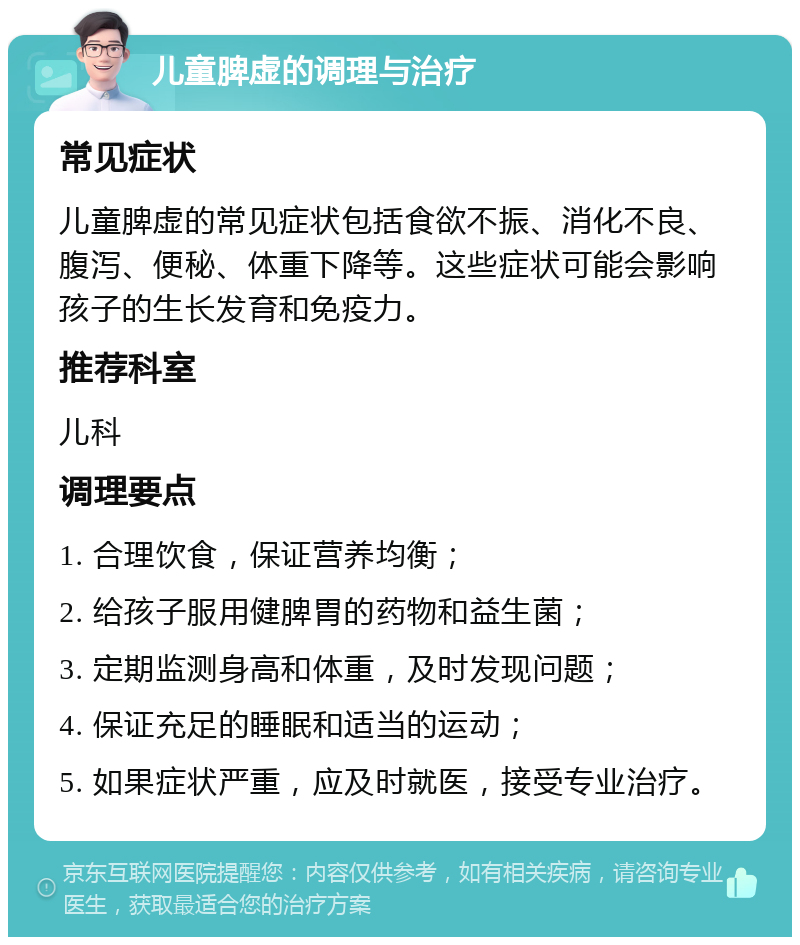 儿童脾虚的调理与治疗 常见症状 儿童脾虚的常见症状包括食欲不振、消化不良、腹泻、便秘、体重下降等。这些症状可能会影响孩子的生长发育和免疫力。 推荐科室 儿科 调理要点 1. 合理饮食，保证营养均衡； 2. 给孩子服用健脾胃的药物和益生菌； 3. 定期监测身高和体重，及时发现问题； 4. 保证充足的睡眠和适当的运动； 5. 如果症状严重，应及时就医，接受专业治疗。