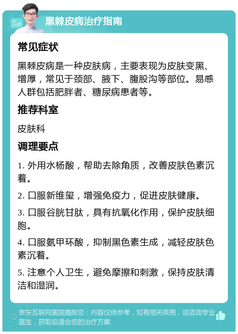 黑棘皮病治疗指南 常见症状 黑棘皮病是一种皮肤病，主要表现为皮肤变黑、增厚，常见于颈部、腋下、腹股沟等部位。易感人群包括肥胖者、糖尿病患者等。 推荐科室 皮肤科 调理要点 1. 外用水杨酸，帮助去除角质，改善皮肤色素沉着。 2. 口服新维玺，增强免疫力，促进皮肤健康。 3. 口服谷胱甘肽，具有抗氧化作用，保护皮肤细胞。 4. 口服氨甲环酸，抑制黑色素生成，减轻皮肤色素沉着。 5. 注意个人卫生，避免摩擦和刺激，保持皮肤清洁和湿润。