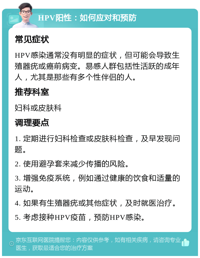 HPV阳性：如何应对和预防 常见症状 HPV感染通常没有明显的症状，但可能会导致生殖器疣或癌前病变。易感人群包括性活跃的成年人，尤其是那些有多个性伴侣的人。 推荐科室 妇科或皮肤科 调理要点 1. 定期进行妇科检查或皮肤科检查，及早发现问题。 2. 使用避孕套来减少传播的风险。 3. 增强免疫系统，例如通过健康的饮食和适量的运动。 4. 如果有生殖器疣或其他症状，及时就医治疗。 5. 考虑接种HPV疫苗，预防HPV感染。