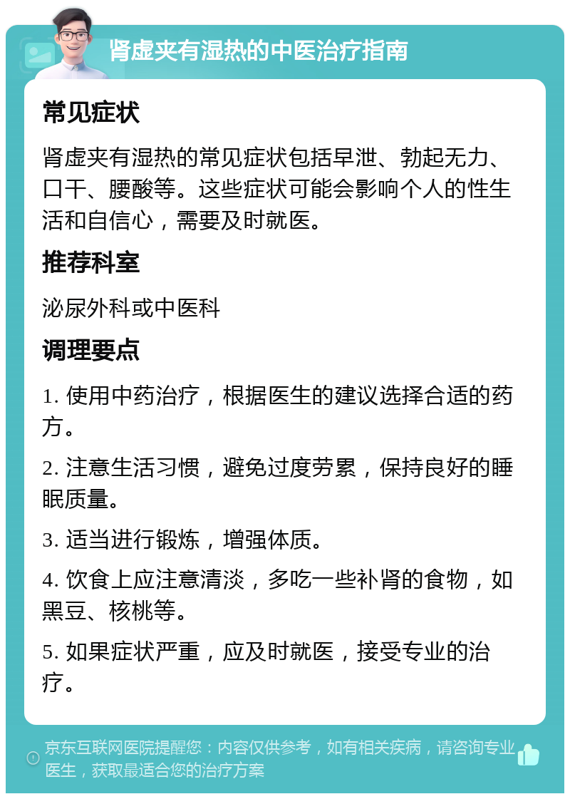 肾虚夹有湿热的中医治疗指南 常见症状 肾虚夹有湿热的常见症状包括早泄、勃起无力、口干、腰酸等。这些症状可能会影响个人的性生活和自信心，需要及时就医。 推荐科室 泌尿外科或中医科 调理要点 1. 使用中药治疗，根据医生的建议选择合适的药方。 2. 注意生活习惯，避免过度劳累，保持良好的睡眠质量。 3. 适当进行锻炼，增强体质。 4. 饮食上应注意清淡，多吃一些补肾的食物，如黑豆、核桃等。 5. 如果症状严重，应及时就医，接受专业的治疗。