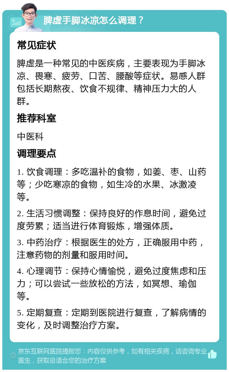 脾虚手脚冰凉怎么调理？ 常见症状 脾虚是一种常见的中医疾病，主要表现为手脚冰凉、畏寒、疲劳、口苦、腰酸等症状。易感人群包括长期熬夜、饮食不规律、精神压力大的人群。 推荐科室 中医科 调理要点 1. 饮食调理：多吃温补的食物，如姜、枣、山药等；少吃寒凉的食物，如生冷的水果、冰激凌等。 2. 生活习惯调整：保持良好的作息时间，避免过度劳累；适当进行体育锻炼，增强体质。 3. 中药治疗：根据医生的处方，正确服用中药，注意药物的剂量和服用时间。 4. 心理调节：保持心情愉悦，避免过度焦虑和压力；可以尝试一些放松的方法，如冥想、瑜伽等。 5. 定期复查：定期到医院进行复查，了解病情的变化，及时调整治疗方案。