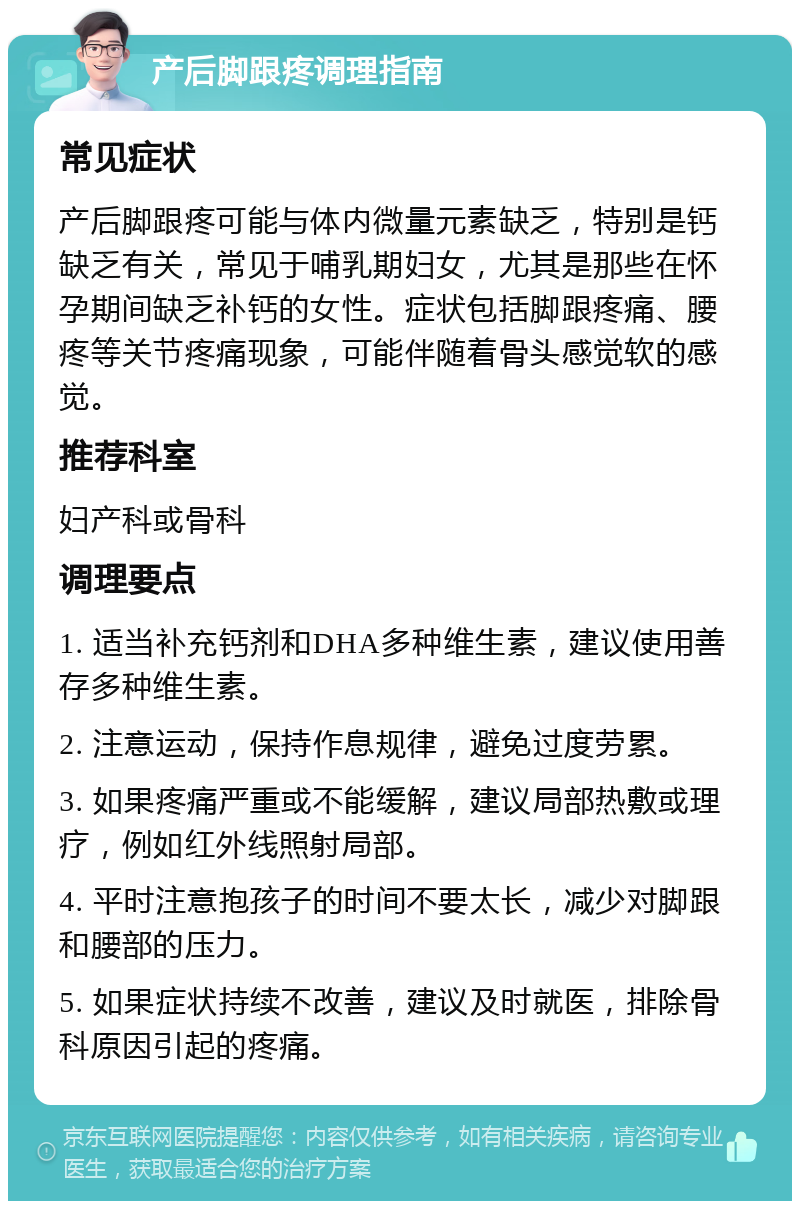 产后脚跟疼调理指南 常见症状 产后脚跟疼可能与体内微量元素缺乏，特别是钙缺乏有关，常见于哺乳期妇女，尤其是那些在怀孕期间缺乏补钙的女性。症状包括脚跟疼痛、腰疼等关节疼痛现象，可能伴随着骨头感觉软的感觉。 推荐科室 妇产科或骨科 调理要点 1. 适当补充钙剂和DHA多种维生素，建议使用善存多种维生素。 2. 注意运动，保持作息规律，避免过度劳累。 3. 如果疼痛严重或不能缓解，建议局部热敷或理疗，例如红外线照射局部。 4. 平时注意抱孩子的时间不要太长，减少对脚跟和腰部的压力。 5. 如果症状持续不改善，建议及时就医，排除骨科原因引起的疼痛。