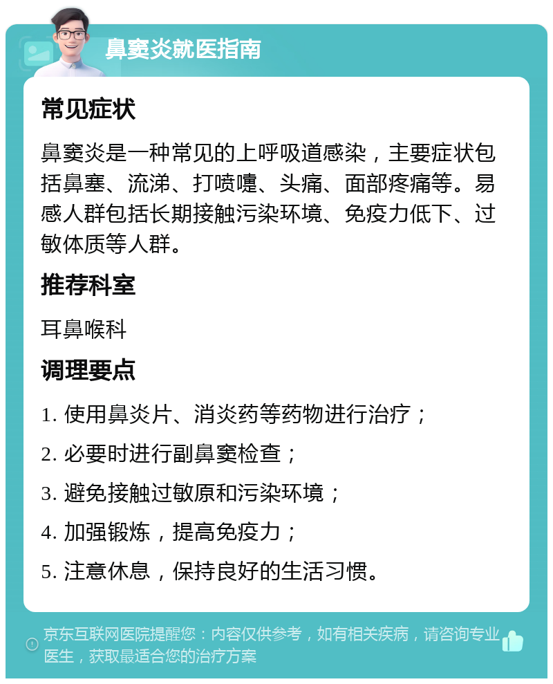 鼻窦炎就医指南 常见症状 鼻窦炎是一种常见的上呼吸道感染，主要症状包括鼻塞、流涕、打喷嚏、头痛、面部疼痛等。易感人群包括长期接触污染环境、免疫力低下、过敏体质等人群。 推荐科室 耳鼻喉科 调理要点 1. 使用鼻炎片、消炎药等药物进行治疗； 2. 必要时进行副鼻窦检查； 3. 避免接触过敏原和污染环境； 4. 加强锻炼，提高免疫力； 5. 注意休息，保持良好的生活习惯。