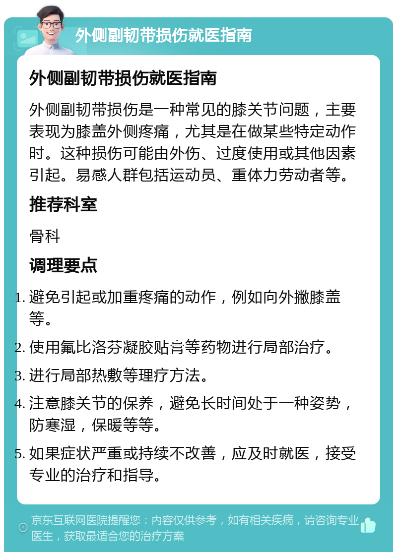 外侧副韧带损伤就医指南 外侧副韧带损伤就医指南 外侧副韧带损伤是一种常见的膝关节问题，主要表现为膝盖外侧疼痛，尤其是在做某些特定动作时。这种损伤可能由外伤、过度使用或其他因素引起。易感人群包括运动员、重体力劳动者等。 推荐科室 骨科 调理要点 避免引起或加重疼痛的动作，例如向外撇膝盖等。 使用氟比洛芬凝胶贴膏等药物进行局部治疗。 进行局部热敷等理疗方法。 注意膝关节的保养，避免长时间处于一种姿势，防寒湿，保暖等等。 如果症状严重或持续不改善，应及时就医，接受专业的治疗和指导。