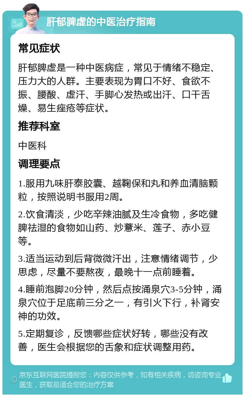 肝郁脾虚的中医治疗指南 常见症状 肝郁脾虚是一种中医病症，常见于情绪不稳定、压力大的人群。主要表现为胃口不好、食欲不振、腰酸、虚汗、手脚心发热或出汗、口干舌燥、易生痤疮等症状。 推荐科室 中医科 调理要点 1.服用九味肝泰胶囊、越鞠保和丸和养血清脑颗粒，按照说明书服用2周。 2.饮食清淡，少吃辛辣油腻及生冷食物，多吃健脾祛湿的食物如山药、炒薏米、莲子、赤小豆等。 3.适当运动到后背微微汗出，注意情绪调节，少思虑，尽量不要熬夜，最晚十一点前睡着。 4.睡前泡脚20分钟，然后点按涌泉穴3-5分钟，涌泉穴位于足底前三分之一，有引火下行，补肾安神的功效。 5.定期复诊，反馈哪些症状好转，哪些没有改善，医生会根据您的舌象和症状调整用药。