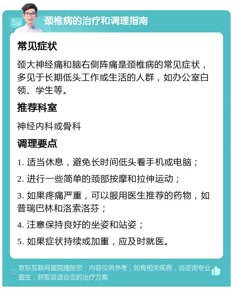 颈椎病的治疗和调理指南 常见症状 颈大神经痛和脑右侧阵痛是颈椎病的常见症状，多见于长期低头工作或生活的人群，如办公室白领、学生等。 推荐科室 神经内科或骨科 调理要点 1. 适当休息，避免长时间低头看手机或电脑； 2. 进行一些简单的颈部按摩和拉伸运动； 3. 如果疼痛严重，可以服用医生推荐的药物，如普瑞巴林和洛索洛芬； 4. 注意保持良好的坐姿和站姿； 5. 如果症状持续或加重，应及时就医。