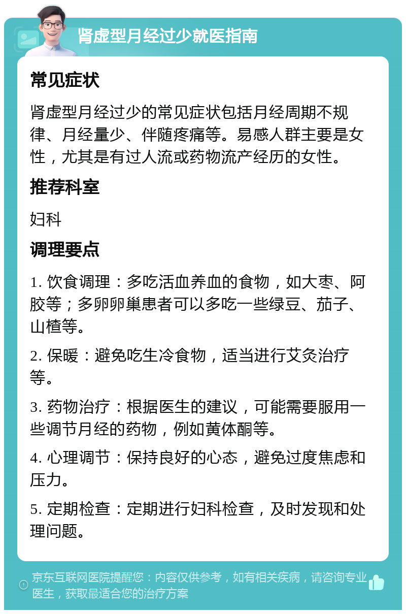 肾虚型月经过少就医指南 常见症状 肾虚型月经过少的常见症状包括月经周期不规律、月经量少、伴随疼痛等。易感人群主要是女性，尤其是有过人流或药物流产经历的女性。 推荐科室 妇科 调理要点 1. 饮食调理：多吃活血养血的食物，如大枣、阿胶等；多卵卵巢患者可以多吃一些绿豆、茄子、山楂等。 2. 保暖：避免吃生冷食物，适当进行艾灸治疗等。 3. 药物治疗：根据医生的建议，可能需要服用一些调节月经的药物，例如黄体酮等。 4. 心理调节：保持良好的心态，避免过度焦虑和压力。 5. 定期检查：定期进行妇科检查，及时发现和处理问题。