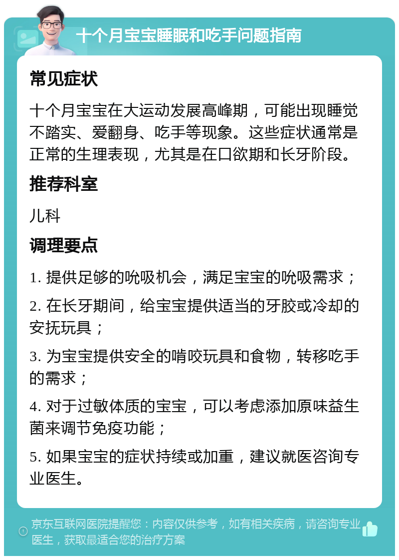 十个月宝宝睡眠和吃手问题指南 常见症状 十个月宝宝在大运动发展高峰期，可能出现睡觉不踏实、爱翻身、吃手等现象。这些症状通常是正常的生理表现，尤其是在口欲期和长牙阶段。 推荐科室 儿科 调理要点 1. 提供足够的吮吸机会，满足宝宝的吮吸需求； 2. 在长牙期间，给宝宝提供适当的牙胶或冷却的安抚玩具； 3. 为宝宝提供安全的啃咬玩具和食物，转移吃手的需求； 4. 对于过敏体质的宝宝，可以考虑添加原味益生菌来调节免疫功能； 5. 如果宝宝的症状持续或加重，建议就医咨询专业医生。