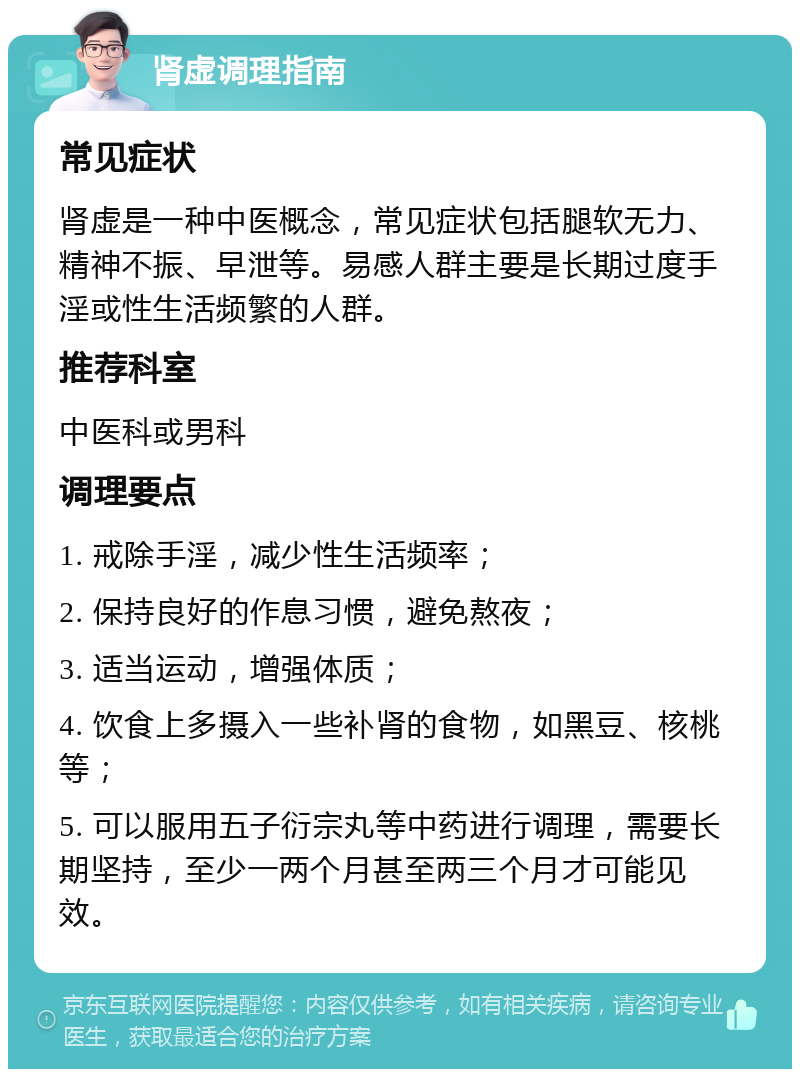 肾虚调理指南 常见症状 肾虚是一种中医概念，常见症状包括腿软无力、精神不振、早泄等。易感人群主要是长期过度手淫或性生活频繁的人群。 推荐科室 中医科或男科 调理要点 1. 戒除手淫，减少性生活频率； 2. 保持良好的作息习惯，避免熬夜； 3. 适当运动，增强体质； 4. 饮食上多摄入一些补肾的食物，如黑豆、核桃等； 5. 可以服用五子衍宗丸等中药进行调理，需要长期坚持，至少一两个月甚至两三个月才可能见效。