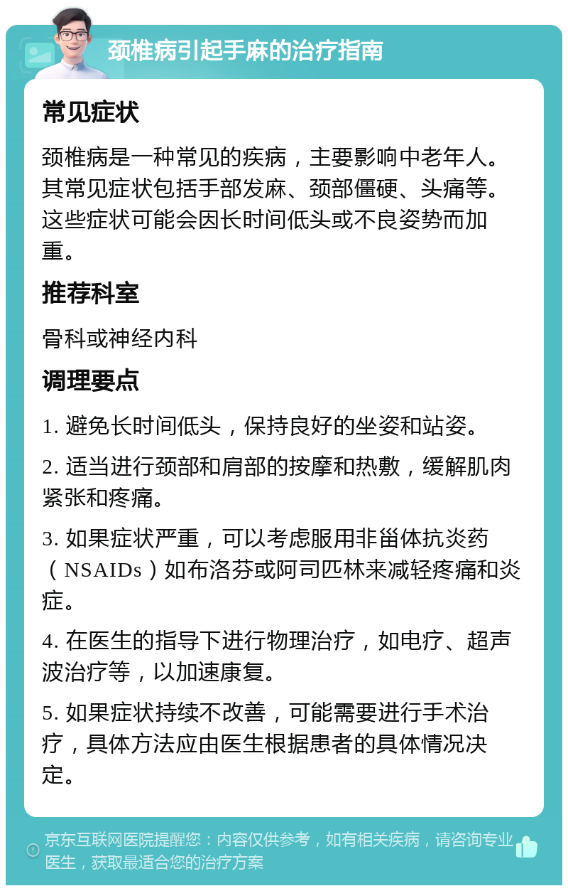 颈椎病引起手麻的治疗指南 常见症状 颈椎病是一种常见的疾病，主要影响中老年人。其常见症状包括手部发麻、颈部僵硬、头痛等。这些症状可能会因长时间低头或不良姿势而加重。 推荐科室 骨科或神经内科 调理要点 1. 避免长时间低头，保持良好的坐姿和站姿。 2. 适当进行颈部和肩部的按摩和热敷，缓解肌肉紧张和疼痛。 3. 如果症状严重，可以考虑服用非甾体抗炎药（NSAIDs）如布洛芬或阿司匹林来减轻疼痛和炎症。 4. 在医生的指导下进行物理治疗，如电疗、超声波治疗等，以加速康复。 5. 如果症状持续不改善，可能需要进行手术治疗，具体方法应由医生根据患者的具体情况决定。