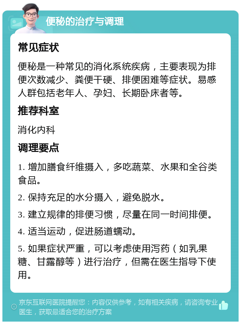 便秘的治疗与调理 常见症状 便秘是一种常见的消化系统疾病，主要表现为排便次数减少、粪便干硬、排便困难等症状。易感人群包括老年人、孕妇、长期卧床者等。 推荐科室 消化内科 调理要点 1. 增加膳食纤维摄入，多吃蔬菜、水果和全谷类食品。 2. 保持充足的水分摄入，避免脱水。 3. 建立规律的排便习惯，尽量在同一时间排便。 4. 适当运动，促进肠道蠕动。 5. 如果症状严重，可以考虑使用泻药（如乳果糖、甘露醇等）进行治疗，但需在医生指导下使用。