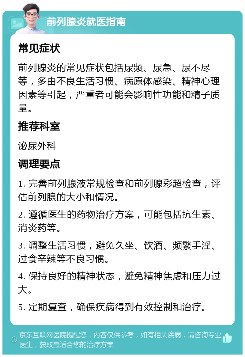 前列腺炎就医指南 常见症状 前列腺炎的常见症状包括尿频、尿急、尿不尽等，多由不良生活习惯、病原体感染、精神心理因素等引起，严重者可能会影响性功能和精子质量。 推荐科室 泌尿外科 调理要点 1. 完善前列腺液常规检查和前列腺彩超检查，评估前列腺的大小和情况。 2. 遵循医生的药物治疗方案，可能包括抗生素、消炎药等。 3. 调整生活习惯，避免久坐、饮酒、频繁手淫、过食辛辣等不良习惯。 4. 保持良好的精神状态，避免精神焦虑和压力过大。 5. 定期复查，确保疾病得到有效控制和治疗。