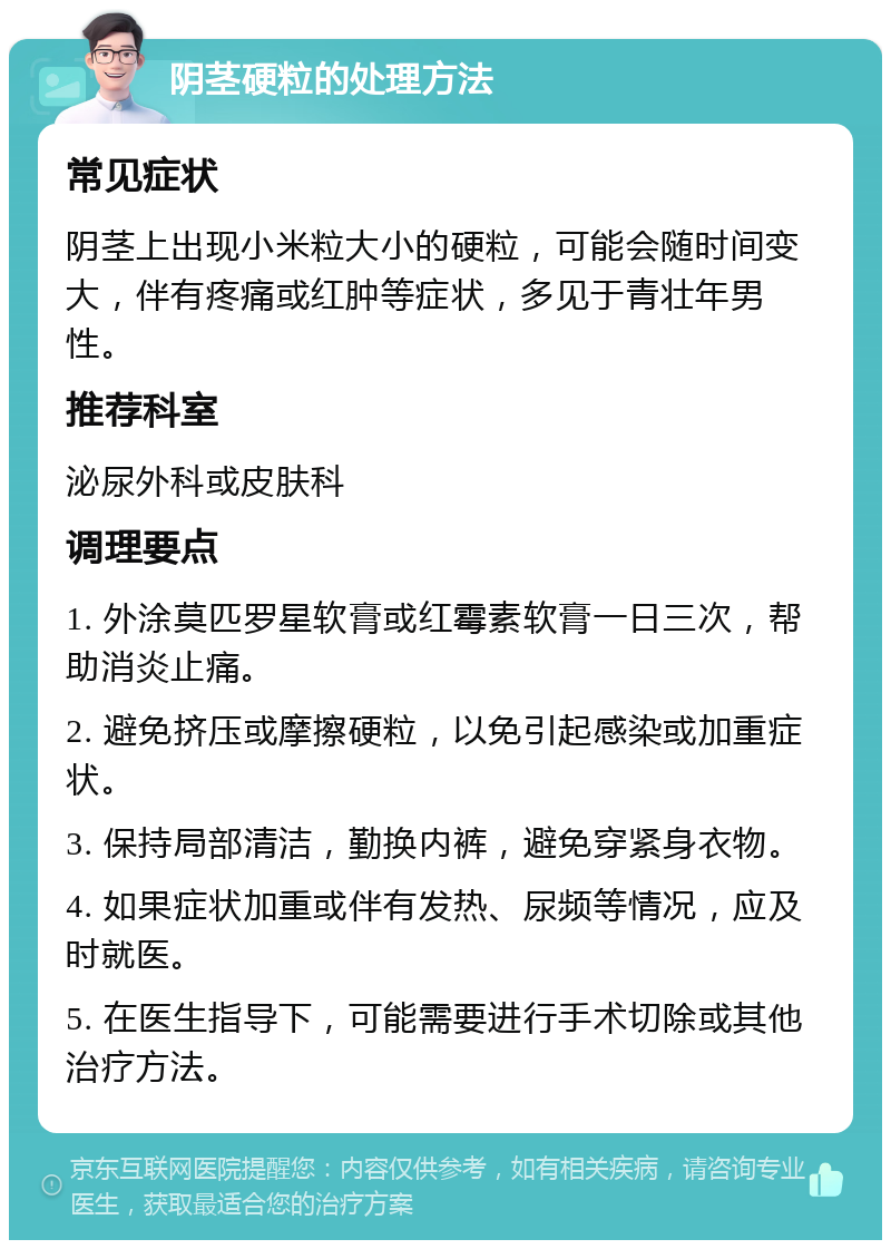 阴茎硬粒的处理方法 常见症状 阴茎上出现小米粒大小的硬粒，可能会随时间变大，伴有疼痛或红肿等症状，多见于青壮年男性。 推荐科室 泌尿外科或皮肤科 调理要点 1. 外涂莫匹罗星软膏或红霉素软膏一日三次，帮助消炎止痛。 2. 避免挤压或摩擦硬粒，以免引起感染或加重症状。 3. 保持局部清洁，勤换内裤，避免穿紧身衣物。 4. 如果症状加重或伴有发热、尿频等情况，应及时就医。 5. 在医生指导下，可能需要进行手术切除或其他治疗方法。