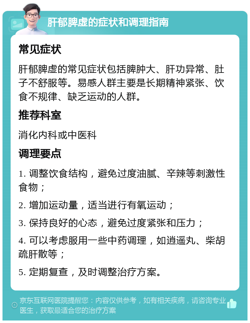 肝郁脾虚的症状和调理指南 常见症状 肝郁脾虚的常见症状包括脾肿大、肝功异常、肚子不舒服等。易感人群主要是长期精神紧张、饮食不规律、缺乏运动的人群。 推荐科室 消化内科或中医科 调理要点 1. 调整饮食结构，避免过度油腻、辛辣等刺激性食物； 2. 增加运动量，适当进行有氧运动； 3. 保持良好的心态，避免过度紧张和压力； 4. 可以考虑服用一些中药调理，如逍遥丸、柴胡疏肝散等； 5. 定期复查，及时调整治疗方案。