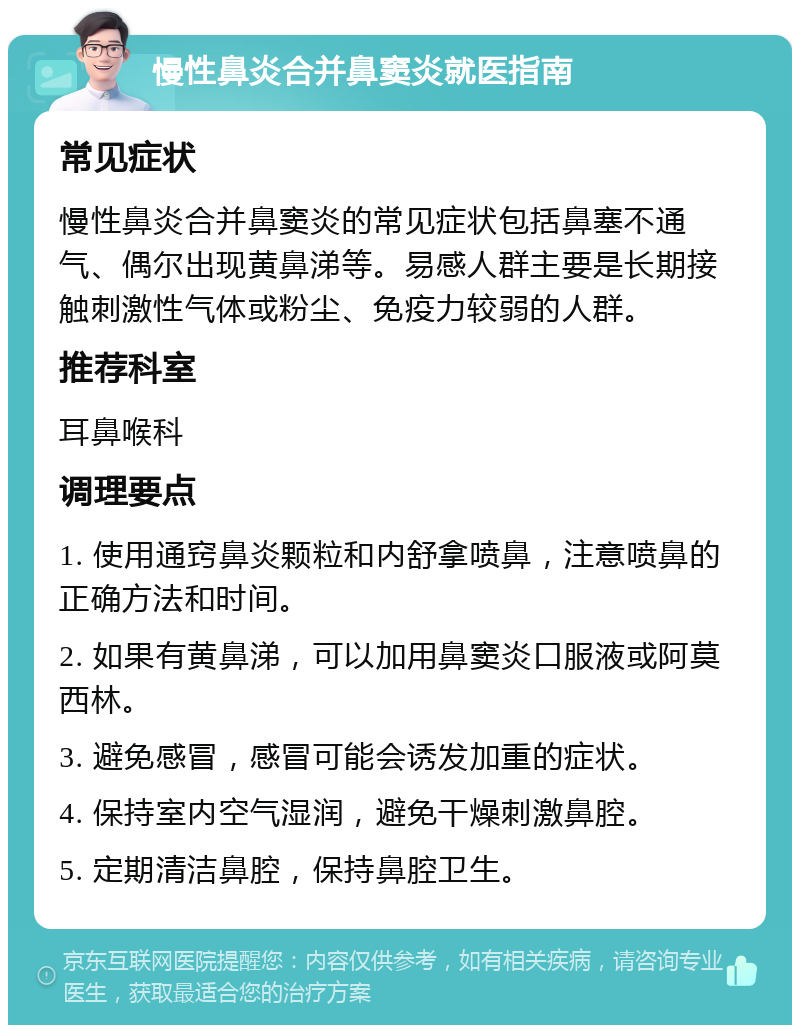 慢性鼻炎合并鼻窦炎就医指南 常见症状 慢性鼻炎合并鼻窦炎的常见症状包括鼻塞不通气、偶尔出现黄鼻涕等。易感人群主要是长期接触刺激性气体或粉尘、免疫力较弱的人群。 推荐科室 耳鼻喉科 调理要点 1. 使用通窍鼻炎颗粒和内舒拿喷鼻，注意喷鼻的正确方法和时间。 2. 如果有黄鼻涕，可以加用鼻窦炎口服液或阿莫西林。 3. 避免感冒，感冒可能会诱发加重的症状。 4. 保持室内空气湿润，避免干燥刺激鼻腔。 5. 定期清洁鼻腔，保持鼻腔卫生。