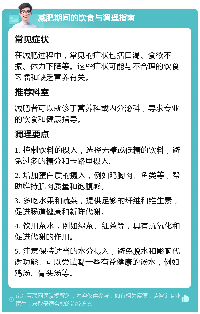 减肥期间的饮食与调理指南 常见症状 在减肥过程中，常见的症状包括口渴、食欲不振、体力下降等。这些症状可能与不合理的饮食习惯和缺乏营养有关。 推荐科室 减肥者可以就诊于营养科或内分泌科，寻求专业的饮食和健康指导。 调理要点 1. 控制饮料的摄入，选择无糖或低糖的饮料，避免过多的糖分和卡路里摄入。 2. 增加蛋白质的摄入，例如鸡胸肉、鱼类等，帮助维持肌肉质量和饱腹感。 3. 多吃水果和蔬菜，提供足够的纤维和维生素，促进肠道健康和新陈代谢。 4. 饮用茶水，例如绿茶、红茶等，具有抗氧化和促进代谢的作用。 5. 注意保持适当的水分摄入，避免脱水和影响代谢功能。可以尝试喝一些有益健康的汤水，例如鸡汤、骨头汤等。