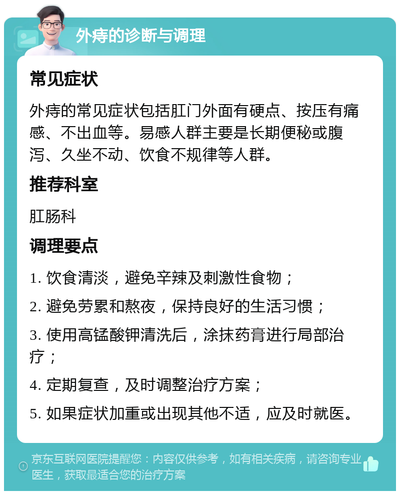 外痔的诊断与调理 常见症状 外痔的常见症状包括肛门外面有硬点、按压有痛感、不出血等。易感人群主要是长期便秘或腹泻、久坐不动、饮食不规律等人群。 推荐科室 肛肠科 调理要点 1. 饮食清淡，避免辛辣及刺激性食物； 2. 避免劳累和熬夜，保持良好的生活习惯； 3. 使用高锰酸钾清洗后，涂抹药膏进行局部治疗； 4. 定期复查，及时调整治疗方案； 5. 如果症状加重或出现其他不适，应及时就医。