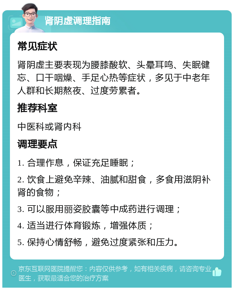 肾阴虚调理指南 常见症状 肾阴虚主要表现为腰膝酸软、头晕耳鸣、失眠健忘、口干咽燥、手足心热等症状，多见于中老年人群和长期熬夜、过度劳累者。 推荐科室 中医科或肾内科 调理要点 1. 合理作息，保证充足睡眠； 2. 饮食上避免辛辣、油腻和甜食，多食用滋阴补肾的食物； 3. 可以服用丽姿胶囊等中成药进行调理； 4. 适当进行体育锻炼，增强体质； 5. 保持心情舒畅，避免过度紧张和压力。