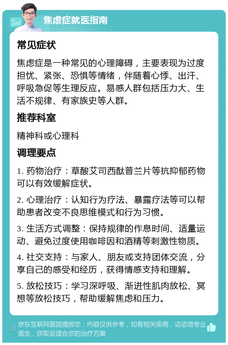 焦虑症就医指南 常见症状 焦虑症是一种常见的心理障碍，主要表现为过度担忧、紧张、恐惧等情绪，伴随着心悸、出汗、呼吸急促等生理反应。易感人群包括压力大、生活不规律、有家族史等人群。 推荐科室 精神科或心理科 调理要点 1. 药物治疗：草酸艾司西酞普兰片等抗抑郁药物可以有效缓解症状。 2. 心理治疗：认知行为疗法、暴露疗法等可以帮助患者改变不良思维模式和行为习惯。 3. 生活方式调整：保持规律的作息时间、适量运动、避免过度使用咖啡因和酒精等刺激性物质。 4. 社交支持：与家人、朋友或支持团体交流，分享自己的感受和经历，获得情感支持和理解。 5. 放松技巧：学习深呼吸、渐进性肌肉放松、冥想等放松技巧，帮助缓解焦虑和压力。