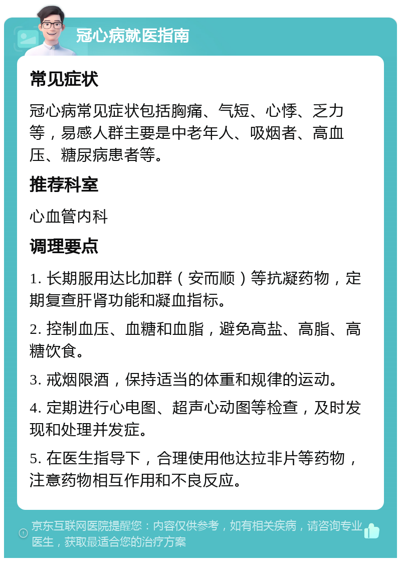 冠心病就医指南 常见症状 冠心病常见症状包括胸痛、气短、心悸、乏力等，易感人群主要是中老年人、吸烟者、高血压、糖尿病患者等。 推荐科室 心血管内科 调理要点 1. 长期服用达比加群（安而顺）等抗凝药物，定期复查肝肾功能和凝血指标。 2. 控制血压、血糖和血脂，避免高盐、高脂、高糖饮食。 3. 戒烟限酒，保持适当的体重和规律的运动。 4. 定期进行心电图、超声心动图等检查，及时发现和处理并发症。 5. 在医生指导下，合理使用他达拉非片等药物，注意药物相互作用和不良反应。